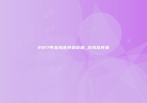 2017年龙坞龙井茶价格_龙坞龙井茶