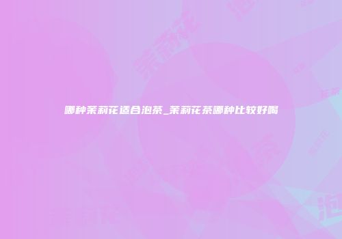哪种茉莉花适合泡茶_茉莉花茶哪种比较好喝