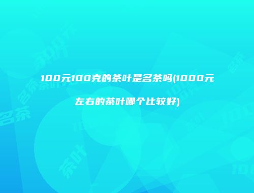 100元100克的茶叶是名茶吗(1000元左右的茶叶哪个比较好)