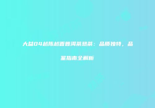 大益04越陈越香普洱茶熟茶：品质独特，品鉴指南全解析
