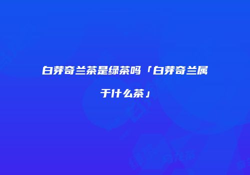 白芽奇兰茶是绿茶吗「白芽奇兰属于什么茶」