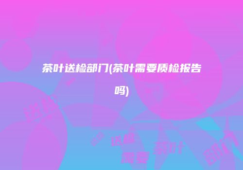 茶叶送检部门(茶叶需要质检报告吗)