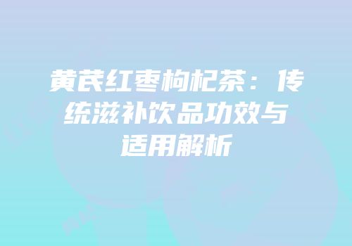黄芪红枣枸杞茶：传统滋补饮品功效与适用解析