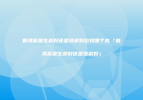 普洱茶是生茶好还是熟茶好价钱哪个高「普洱茶是生茶好还是熟茶好」