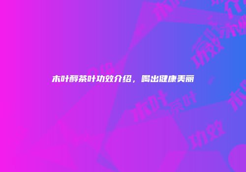 木叶醇茶叶功效介绍，喝出健康美丽