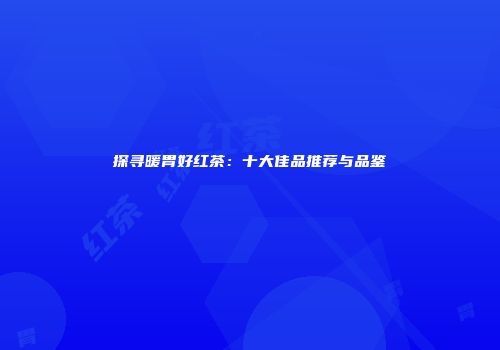 探寻暖胃好红茶：十大佳品推荐与品鉴