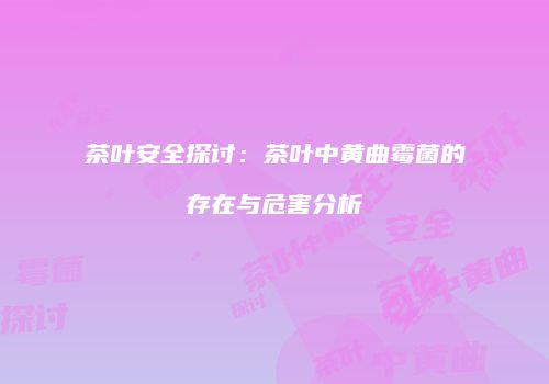 茶叶安全探讨：茶叶中黄曲霉菌的存在与危害分析