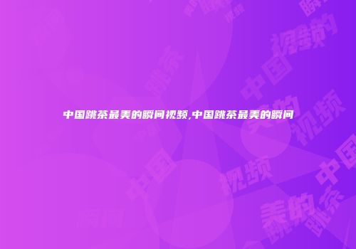 中国跳茶最美的瞬间视频,中国跳茶最美的瞬间