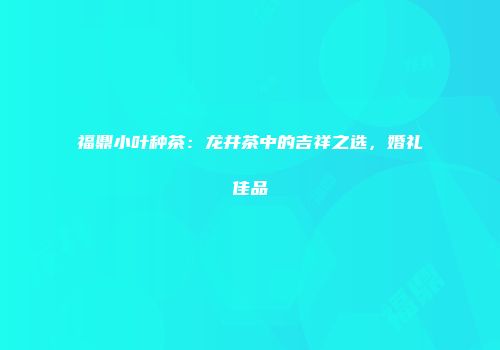 福鼎小叶种茶：龙井茶中的吉祥之选，婚礼佳品