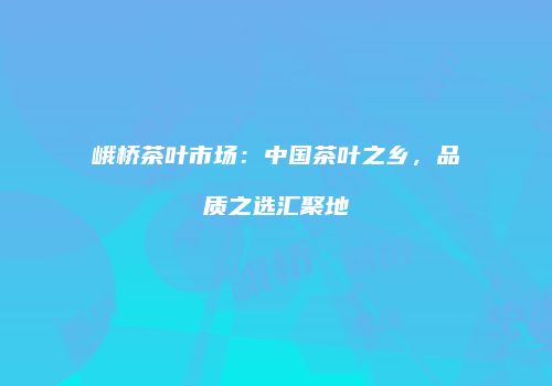 峨桥茶叶市场：中国茶叶之乡，品质之选汇聚地