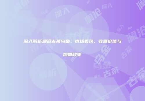 深入解析澜沧古茶乌金：市场表现、收藏价值与加盟政策