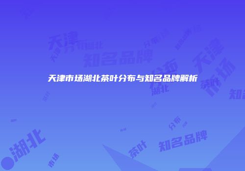 天津市场湖北茶叶分布与知名品牌解析