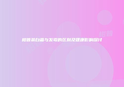 柑普茶白霜与发霉的区别及健康影响探讨