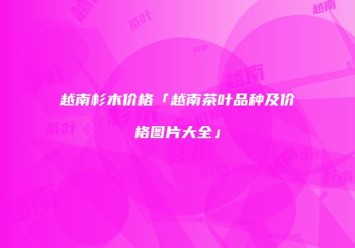 越南杉木价格「越南茶叶品种及价格图片大全」