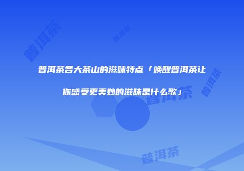 普洱茶各大茶山的滋味特点「唤醒普洱茶让你感受更美妙的滋味是什么歌」