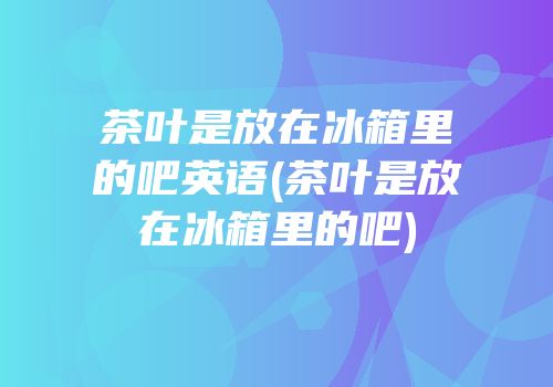茶叶是放在冰箱里的吧英语(茶叶是放在冰箱里的吧)