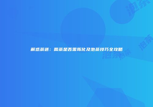 解惑茶迷：喝茶是否需陈化及泡茶技巧全攻略