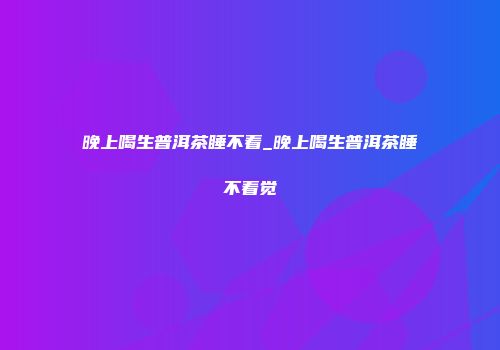 晚上喝生普洱茶睡不着_晚上喝生普洱茶睡不着觉