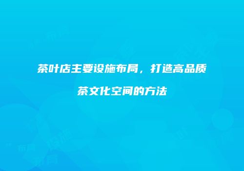 茶叶店主要设施布局，打造高品质茶文化空间的方法