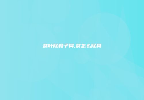 茶叶除鞋子臭,茶怎么除臭