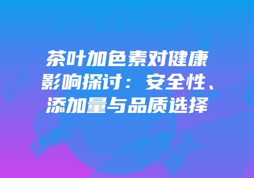 茶叶加色素对健康影响探讨：安全性、添加量与品质选择