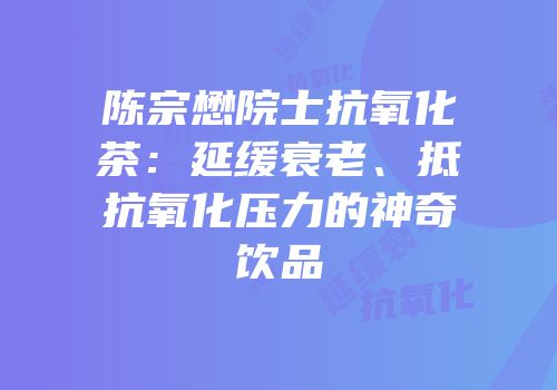 陈宗懋院士抗氧化茶：延缓衰老、抵抗氧化压力的神奇饮品