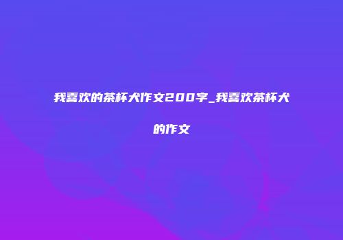 我喜欢的茶杯犬作文200字_我喜欢茶杯犬的作文