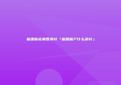 福建省裕荣香茶叶「福建省产什么茶叶」