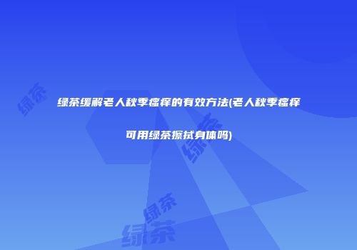 绿茶缓解老人秋季瘙痒的有效方法(老人秋季瘙痒可用绿茶擦拭身体吗)
