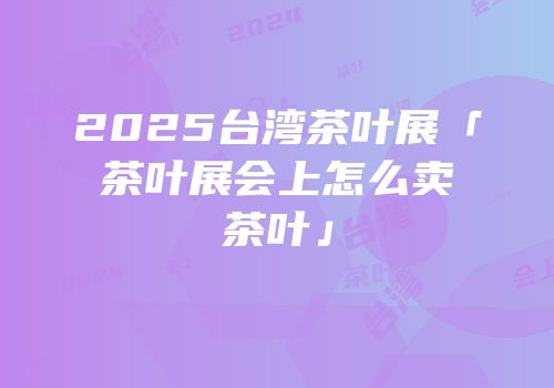 2025台湾茶叶展「茶叶展会上怎么卖茶叶」