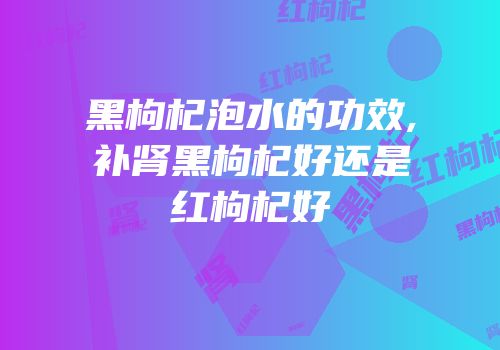 黑枸杞泡水的功效,补肾黑枸杞好还是红枸杞好