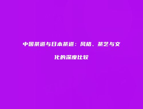中国茶道与日本茶道：风格、茶艺与文化的深度比较
