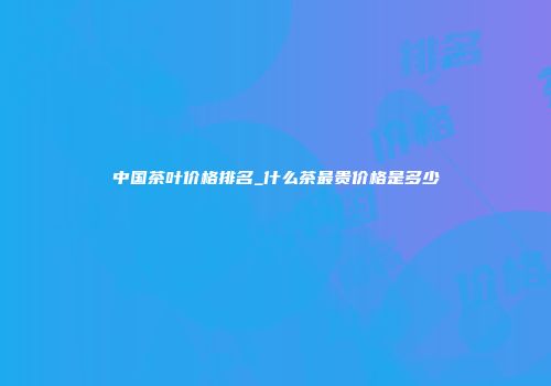 中国茶叶价格排名_什么茶最贵价格是多少