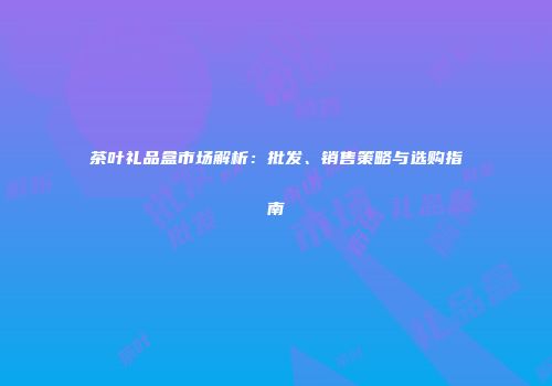 茶叶礼品盒市场解析：批发、销售策略与选购指南
