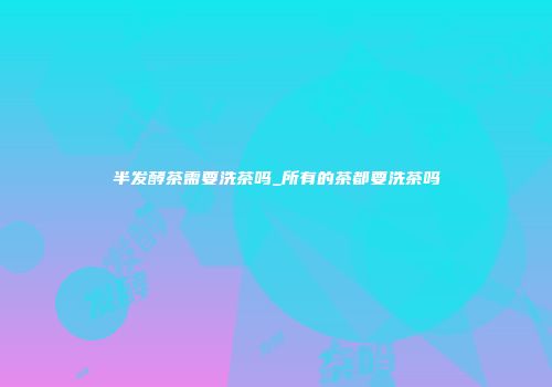 半发酵茶需要洗茶吗_所有的茶都要洗茶吗