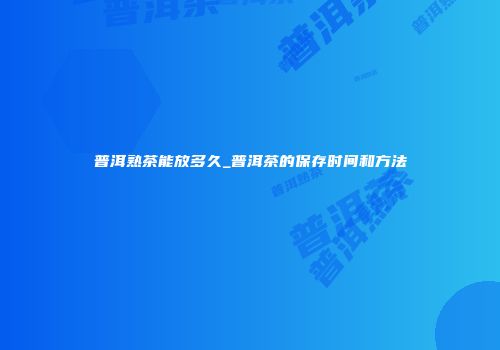 普洱熟茶能放多久_普洱茶的保存时间和方法