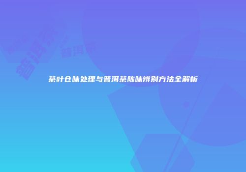 茶叶仓味处理与普洱茶陈味辨别方法全解析