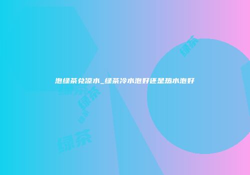 泡绿茶兑凉水_绿茶冷水泡好还是热水泡好