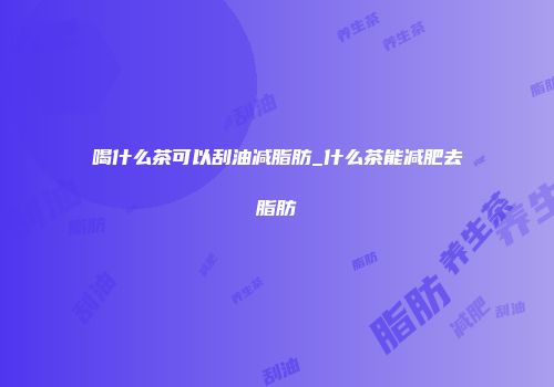 喝什么茶可以刮油减脂肪_什么茶能减肥去脂肪
