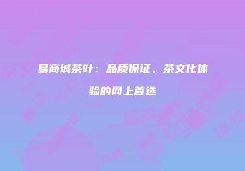 易商城茶叶：品质保证，茶文化体验的网上首选