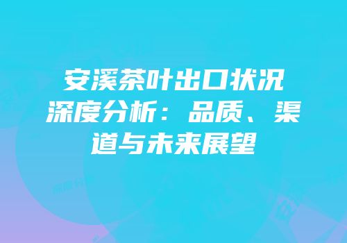 安溪茶叶出口状况深度分析：品质、渠道与未来展望