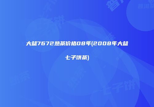 大益7672熟茶价格08年(2008年大益七子饼茶)