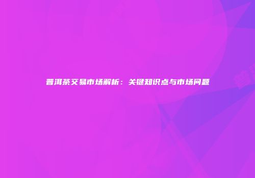 普洱茶交易市场解析：关键知识点与市场问题