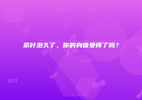 茶叶泡久了，你的身体受得了吗？