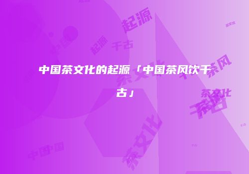 中国茶文化的起源「中国茶风饮千古」