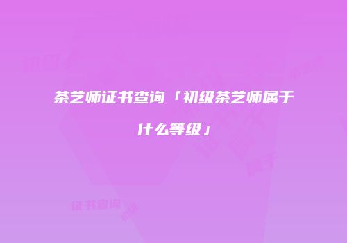 茶艺师证书查询「初级茶艺师属于什么等级」