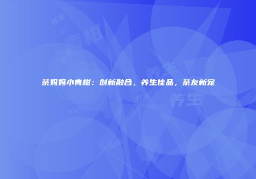 茶妈妈小青柑：创新融合，养生佳品，茶友新宠