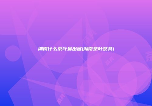 湖南什么茶叶最出名(湖南茶叶茶具)