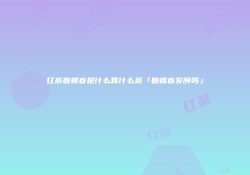 红茶碧螺春是什么算什么茶「碧螺春发酵吗」