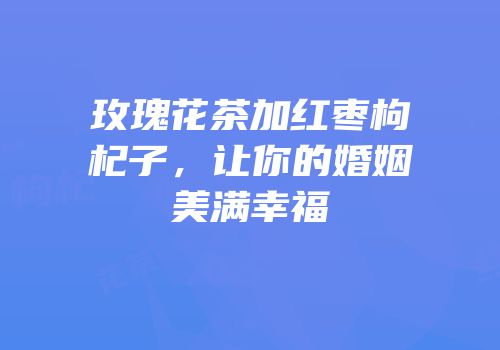 玫瑰花茶加红枣枸杞子，让你的婚姻美满幸福